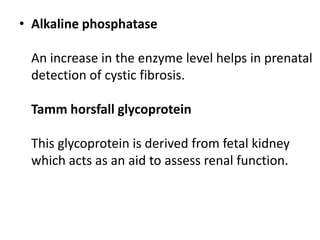 • Alkaline phosphatase

 An increase in the enzyme level helps in prenatal
 detection of cystic fibrosis.

 Tamm horsfall glycoprotein

 This glycoprotein is derived from fetal kidney
 which acts as an aid to assess renal function.
 