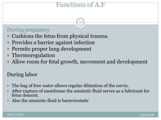 Functions of A.F
5/31/2016OKEY UGWU
10
During pregnancy
 Cushions the fetus from physical trauma
 Provides a barrier against infection
 Permits proper lung development
 Thermoregulation
 Allow room for fetal growth, movement and development
During labor
 The bag of fore water allows regular dilatation of the cervix.
 After rupture of membrane the amniotic fluid serves as a lubricant for
fetus descent.
 Also the amniotic fluid is bacteriostatic
 