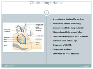 Clinical importance
5/31/2016OKEY UGWU
11
 Screening for fetal malformation.
 Assessment of fetal well-being
 Assessment of fetal lung maturity
 Diagnosis and follow up of labor.
 Detection of congenital fetal infection
 Determination of fetal age
 Diagnosis of PROM.
 Cytogenetic analysis
 Detection of fetal distress
 