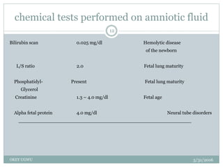 chemical tests performed on amniotic fluid
5/31/2016OKEY UGWU
12
Bilirubin scan 0.025 mg/dl Hemolytic disease
of the newborn
L/S ratio 2.0 Fetal lung maturity
Phosphatidyl- Present Fetal lung maturity
Glycerol
Creatinine 1.3 – 4.0 mg/dl Fetal age
Alpha fetal protein 4.0 mg/dl Neural tube disorders
__________________________________________________________
 