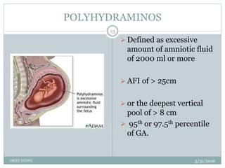 POLYHYDRAMINOS
5/31/2016OKEY UGWU
13
 Defined as excessive
amount of amniotic fluid
of 2000 ml or more
 AFI of > 25cm
 or the deepest vertical
pool of > 8 cm
 95th or 97.5th percentile
of GA.
 