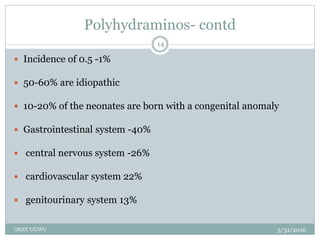 Polyhydraminos- contd
5/31/2016OKEY UGWU
14
 Incidence of 0.5 -1%
 50-60% are idiopathic
 10-20% of the neonates are born with a congenital anomaly
 Gastrointestinal system -40%
 central nervous system -26%
 cardiovascular system 22%
 genitourinary system 13%
 