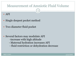Measurement of Amniotic Fluid Volume
5/31/2016OKEY UGWU
15
 AFI
 Single deepest pocket method
 Two diameter fluid pocket
 Several factors may modulate AFI
-increase with high altitude
- Maternal hydration increases AFI
- fluid restriction or dehydration decrease
 