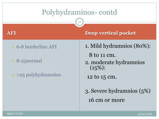AFI Deep vertical pocket
5/31/2016OKEY UGWU
 6-8 borderline AFI
 8-25normal
 >25 polyhydramnios
1. Mild hydramnios (80%):
8 to 11 cm.
2. moderate hydramnios
(15%):
12 to 15 cm.
3. Severe hydramnios (5%)
16 cm or more
17
Polyhydraminos- contd
 