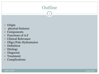 Outline
5/31/2016OKEY UGWU
2
 Origin
 physical features
 Components
 Functions of A.F
 Clinical Relevance
 Oligo/Poly-Hydramnios
 Definition
 Etiology
 Diagnosis
 Treatment
 Complications
 