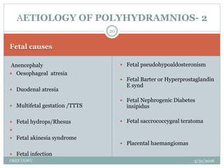 Fetal causes
5/31/2016OKEY UGWU
Anencephaly
 Oesophageal atresia
 Duodenal atresia
 Multifetal gestation /TTTS
 Fetal hydrops/Rhesus

 Fetal akinesia syndrome
 Fetal infection
 Fetal pseudohypoaldosteronism
 Fetal Barter or Hyperprostaglandin
E synd
 Fetal Nephrogenic Diabetes
insipidus
 Fetal saccrococcygeal teratoma
 Placental haemangiomas
20
AETIOLOGY OF POLYHYDRAMNIOS- 2
 