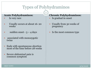 Types of Polyhydraminos
5/31/2016OKEY UGWU
21
Acute Polyhydraminos:
 Is very rare
 Usually occurs at about 16- 20
weeks
 sudden onset - 3 – 4 days
 associated with monozygotic
twins
 Ends with spontaneous abortion
most of the time before 28 weeks
 Severe abdominal pain is
common symptom
Chronic Polyhydraminos:
 Is gradual in onset
 Usually from 30 weeks of
pregnancy
 Is the most common type
 