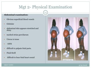 Mgt 2- Physical Examination
5/31/2016OKEY UGWU
23
Abdominal examination:
 Obvious superficial blood vessels
 Globular
 abdominal skin appears stretched and
shiny
 marked striae gravidarum
 Uterus is tense
 ↑SFH
 difficult to palpate fetal parts.
 Fluid thrill
 difficult to hear fetal heart sound
 
