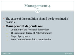 Management 4
5/31/2016OKEY UGWU
25
 The cause of the condition should be determined if
possible.
 Management depends on:
1. Condition of the fetus and the mother
2. The cause and degree of Polyhydraminos
3. Stage of pregnancy
4. Fetus Compatible with Extra uterine life
 