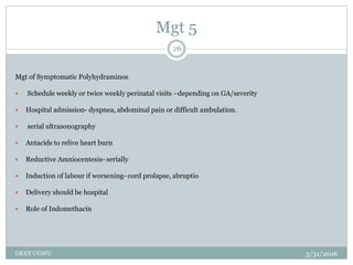 Mgt 5
5/31/2016OKEY UGWU
26
Mgt of Symptomatic Polyhydraminos
 Schedule weekly or twice weekly perinatal visits –depending on GA/severity
 Hospital admission- dyspnea, abdominal pain or difficult ambulation.
 serial ultrasonography
 Antacids to relive heart burn
 Reductive Amniocentesis- serially
 Induction of labour if worsening- cord prolapse, abruptio
 Delivery should be hospital
 Role of Indomethacin
 