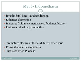 Mgt 6- Indomethacin
5/31/2016OKEY UGWU
27
 Impairs fetal lung liquid production
 Enhances absorption
 Increases fluid movement across fetal membranes
 Reduce fetal urinary production
 premature closure of the fetal ductus arteriosus
 Periventricular Leucomalacia
 not used after 35 weeks
 