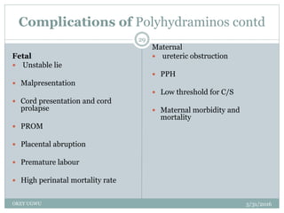 Complications of Polyhydraminos contd
5/31/2016OKEY UGWU
29
Fetal
 Unstable lie
 Malpresentation
 Cord presentation and cord
prolapse
 PROM
 Placental abruption
 Premature labour
 High perinatal mortality rate
Maternal
 ureteric obstruction
 PPH
 Low threshold for C/S
 Maternal morbidity and
mortality
 