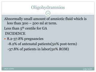 Oligohydramnios
5/31/2016OKEY UGWU
30
Abnormally small amount of amniotic fluid which is
less than 300 – 500 ml at term.
Less than 5th centile for GA
INCIDENCE
 8.2-37.8% pregnancies
-8.2% of antenatal patients(50% post-term)
-37.8% of patients in labor(50% ROM)
 
