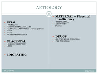 AETIOLOGY
5/31/2016OKEY UGWU
32
 FETAL
 •PROM (50%)
 •CHROMOSOMAL ANOMALIES
 •CONGENITAL ANOMALIES – porter's syndrome
 •IUGR
 •IUFD
 •POSTTERM PREGNANCY
 PLACENTAL
 •CHRONIC ABRUPTION
 •TTTS
 IDIOPATHIC
 MATERNAL – Placental
insufficiency
 •PREECLAMPSIA
 •CHRONIC HT
 Diabetes
 DRUGS
 •PG SYNTHETASE INHIBITORS
 •ACE INHIBITORS
 