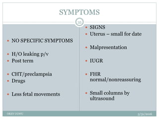 SYMPTOMS
5/31/2016OKEY UGWU
35
 NO SPECIFIC SYMPTOMS
 H/O leaking p/v
 Post term
 CHT/preclampsia
 Drugs
 Less fetal movements
 SIGNS
 Uterus – small for date
 Malpresentation
 IUGR
 FHR
normal/nonreassuring
 Small columns by
ultrasound
 