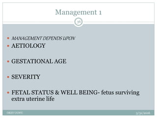 Management 1
5/31/2016OKEY UGWU
36
 MANAGEMENT DEPENDS UPON
 AETIOLOGY
 GESTATIONAL AGE
 SEVERITY
 FETAL STATUS & WELL BEING- fetus surviving
extra uterine life
 