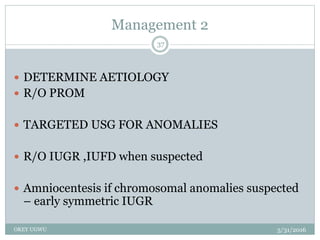 Management 2
5/31/2016OKEY UGWU
37
 DETERMINE AETIOLOGY
 R/O PROM
 TARGETED USG FOR ANOMALIES
 R/O IUGR ,IUFD when suspected
 Amniocentesis if chromosomal anomalies suspected
– early symmetric IUGR
 
