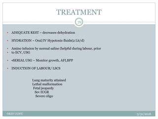 TREATMENT
5/31/2016OKEY UGWU
39
 ADEQUATE REST – decreases dehydration
 HYDRATION – Oral/IV Hypotonic fluids(2 Lit/d)
 Amino infusion by normal saline (helpful during labour, prior
 to ECV, USG
 •SERIAL USG – Monitor growth, AFI,BPP
 INDUCTION OF LABOUR/ LSCS
Lung maturity attained
Lethal malformation
Fetal jeopardy
Sev IUGR
Severe oligo
 