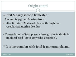Origin contd
5/31/2016OKEY UGWU
4
 First & early second trimester :
Amount is 5-50 ml & arises from:
- ultra filtrate of Maternal plasma through the
vascularized uterine decidua
- Transudation of fetal plasma through the fetal skin &
umbilical cord (up to 20 weeks' gestation).
* It is iso-osmolar with fetal & maternal plasma,
 