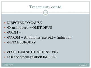 Treatment- contd
5/31/2016OKEY UGWU
40
 DIRECTED TO CAUSE
 •Drug induced – OMIT DRUG
 •PROM –
 •PPROM – Antibiotics, steroid – Induction
 •FETAL SURGERY
 VESICO AMNIOTIC SHUNT-PUV
 Laser photocoagulation for TTTS
 