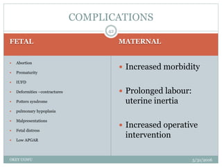 FETAL MATERNAL
5/31/2016OKEY UGWU
 Abortion
 Prematurity
 IUFD
 Deformities –contractures
 Potters syndrome
 pulmonary hypoplasia
 Malpresentations
 Fetal distress
 Low APGAR
 Increased morbidity
 Prolonged labour:
uterine inertia
 Increased operative
intervention
42
COMPLICATIONS
 
