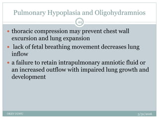 Pulmonary Hypoplasia and Oligohydramnios
5/31/2016OKEY UGWU
44
 thoracic compression may prevent chest wall
excursion and lung expansion
 lack of fetal breathing movement decreases lung
inflow
 a failure to retain intrapulmonary amniotic fluid or
an increased outflow with impaired lung growth and
development
 