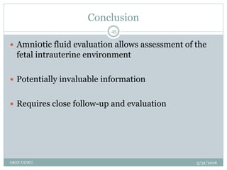 Conclusion
5/31/2016OKEY UGWU
45
 Amni0tic fluid evaluation allows assessment of the
fetal intrauterine environment
 Potentially invaluable information
 Requires close follow-up and evaluation
 