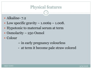 Physical features
5/31/2016OKEY UGWU
7
 Alkaline- 7.2
 Low specific gravity – 1.0069 – 1.008.
 Hypotonic to maternal serum at term
 Osmolarity – 250 Osmol
 Colour
– in early pregnancy colourless
- at term it become pale straw colored
 