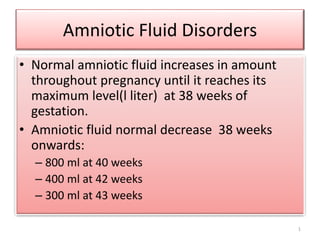 Amniotic Fluid Disorders 
• Normal amniotic fluid increases in amount 
throughout pregnancy until it reaches its 
maximum level(l liter) at 38 weeks of 
gestation. 
• Amniotic fluid normal decrease 38 weeks 
onwards: 
– 800 ml at 40 weeks 
– 400 ml at 42 weeks 
– 300 ml at 43 weeks 
1 
 
