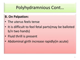 B. On Palpation: 
• The uterus feels tense 
• It is difficult to feel fetal parts(may be balloted 
b/n two hands) 
• Fluid thrill is present 
• Abdominal girth increase rapidly(in acute) 
9 
Polyhydramnious Cont… 
 
