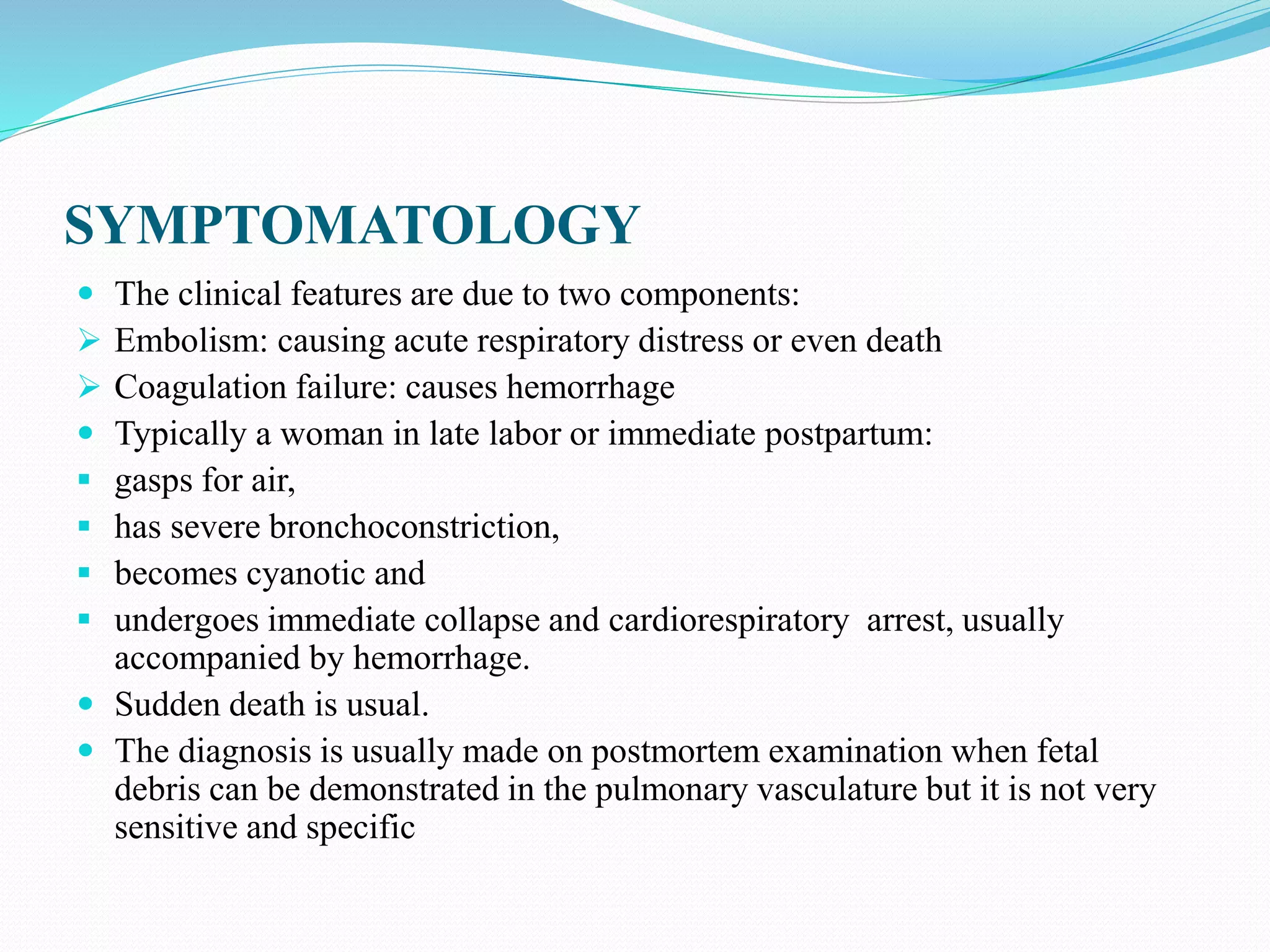 SYMPTOMATOLOGY
The clinical features are due to two components:
Embolism: causing acute respiratory distress or even death
Coagulation failure: causes hemorrhage
Typically a woman in late labor or immediate postpartum:
gasps for air,
has severe bronchoconstriction,
becomes cyanotic and
undergoes immediate collapse and cardiorespiratory arrest, usually
accompanied by hemorrhage.
Sudden death is usual.
The diagnosis is usually made on postmortem examination when fetal
debris can be demonstrated in the pulmonary vasculature but it is not very
sensitive and specific