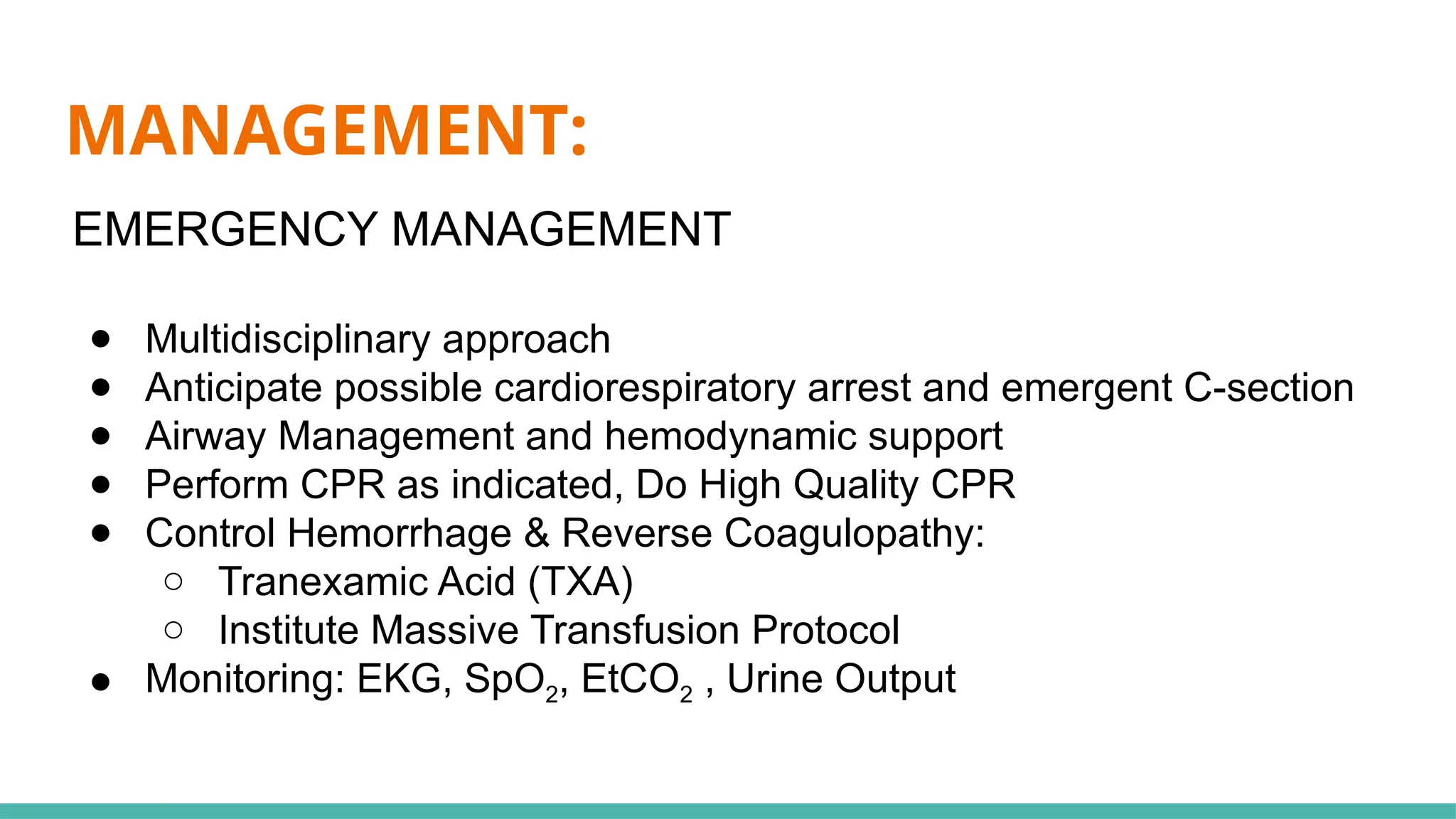 MANAGEMENT:
EMERGENCY MANAGEMENT
● Multidisciplinary approach
● Anticipate possible cardiorespiratory arrest and emergent C-section
● Airway Management and hemodynamic support
● Perform CPR as indicated, Do High Quality CPR
● Control Hemorrhage & Reverse Coagulopathy:
○ Tranexamic Acid (TXA)
○ Institute Massive Transfusion Protocol
● Monitoring: EKG, SpO2, EtCO2 , Urine Output
 