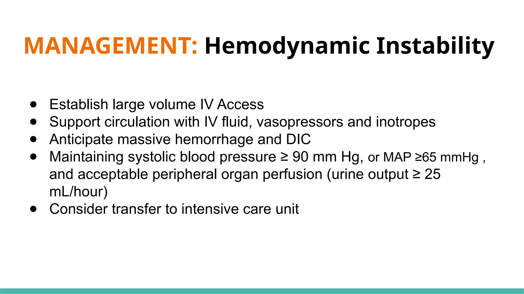 MANAGEMENT: Hemodynamic Instability
● Establish large volume IV Access
● Support circulation with IV fluid, vasopressors and inotropes
● Anticipate massive hemorrhage and DIC
● Maintaining systolic blood pressure ≥ 90 mm Hg, or MAP ≥65 mmHg ,
and acceptable peripheral organ perfusion (urine output ≥ 25
mL/hour)
● Consider transfer to intensive care unit
 