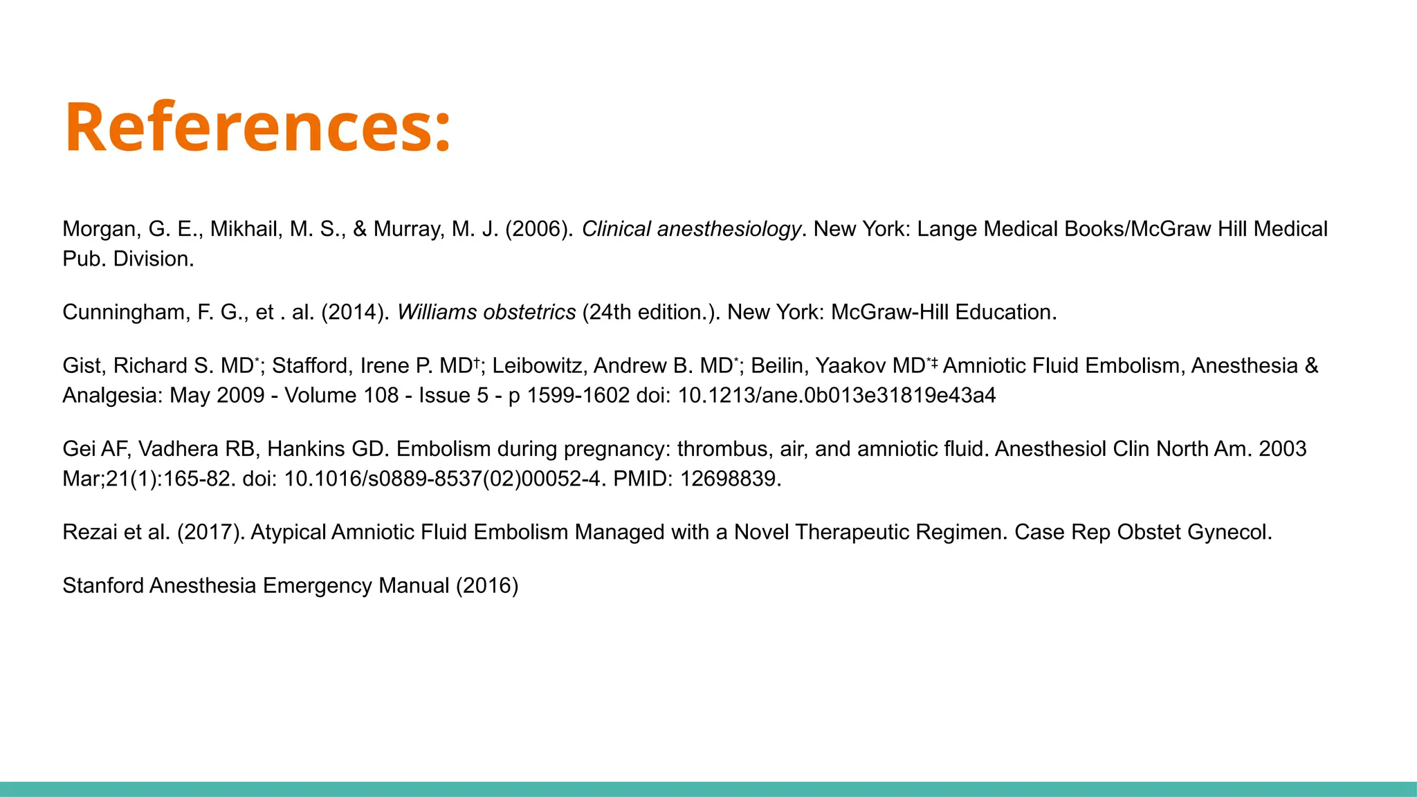 Morgan, G. E., Mikhail, M. S., & Murray, M. J. (2006). Clinical anesthesiology. New York: Lange Medical Books/McGraw Hill Medical
Pub. Division.
Cunningham, F. G., et . al. (2014). Williams obstetrics (24th edition.). New York: McGraw-Hill Education.
Gist, Richard S. MD*
; Stafford, Irene P. MD†
; Leibowitz, Andrew B. MD*
; Beilin, Yaakov MD*‡
Amniotic Fluid Embolism, Anesthesia &
Analgesia: May 2009 - Volume 108 - Issue 5 - p 1599-1602 doi: 10.1213/ane.0b013e31819e43a4
Gei AF, Vadhera RB, Hankins GD. Embolism during pregnancy: thrombus, air, and amniotic fluid. Anesthesiol Clin North Am. 2003
Mar;21(1):165-82. doi: 10.1016/s0889-8537(02)00052-4. PMID: 12698839.
Rezai et al. (2017). Atypical Amniotic Fluid Embolism Managed with a Novel Therapeutic Regimen. Case Rep Obstet Gynecol.
Stanford Anesthesia Emergency Manual (2016)
References:
 