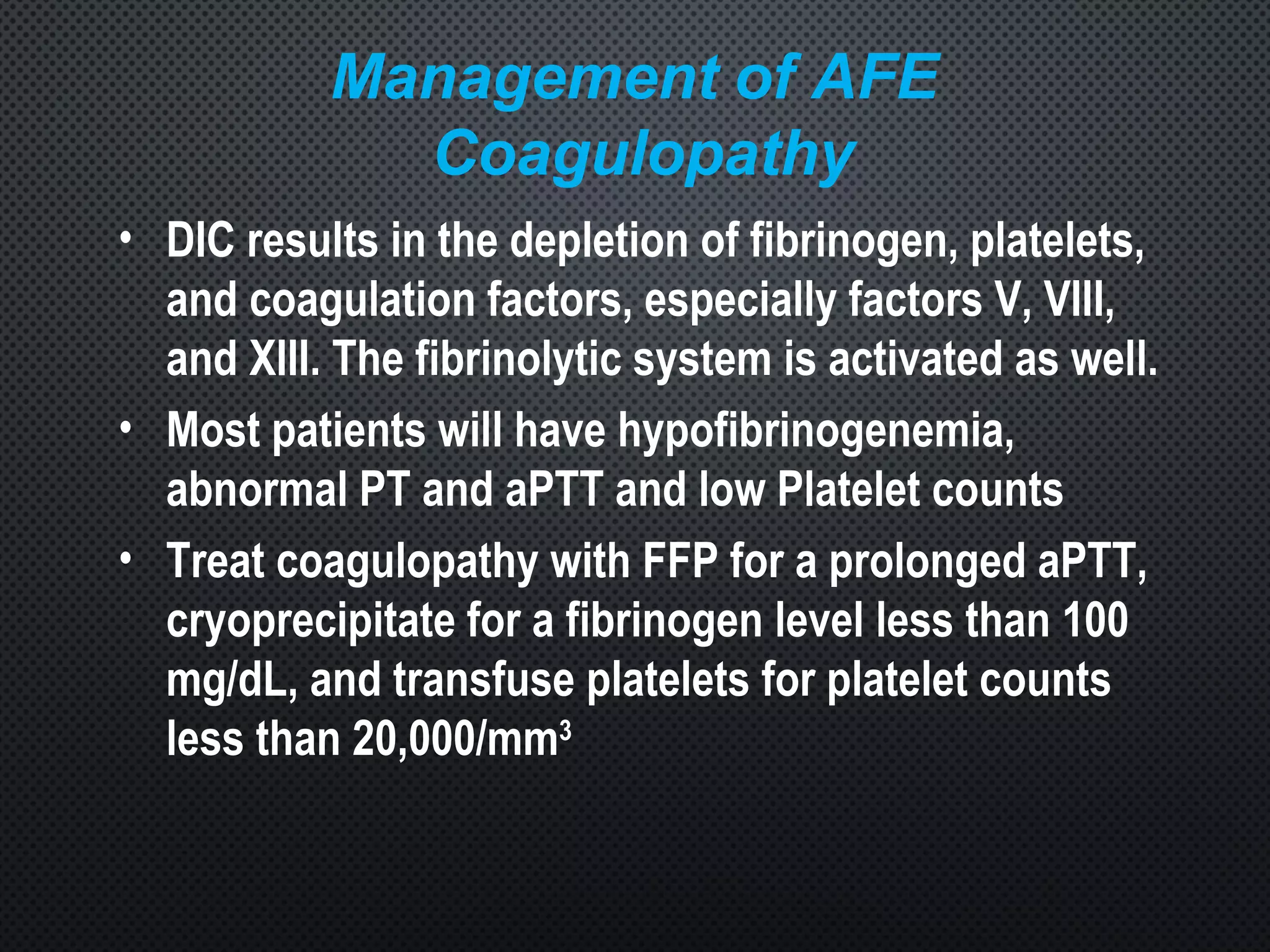 Management of AFE
Coagulopathy
• DIC results in the depletion of fibrinogen, platelets,
and coagulation factors, especially factors V, VIII,
and XIII. The fibrinolytic system is activated as well.
• Most patients will have hypofibrinogenemia,
abnormal PT and aPTT and low Platelet counts
• Treat coagulopathy with FFP for a prolonged aPTT,
cryoprecipitate for a fibrinogen level less than 100
mg/dL, and transfuse platelets for platelet counts
less than 20,000/mm3
 
