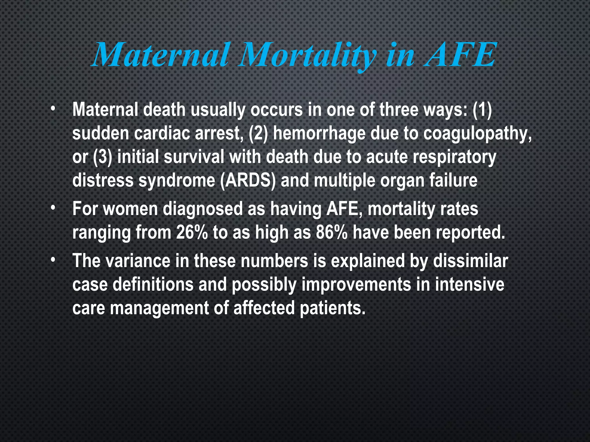 Maternal Mortality in AFE
• Maternal death usually occurs in one of three ways: (1)
sudden cardiac arrest, (2) hemorrhage due to coagulopathy,
or (3) initial survival with death due to acute respiratory
distress syndrome (ARDS) and multiple organ failure
• For women diagnosed as having AFE, mortality rates
ranging from 26% to as high as 86% have been reported.
• The variance in these numbers is explained by dissimilar
case definitions and possibly improvements in intensive
care management of affected patients.
 