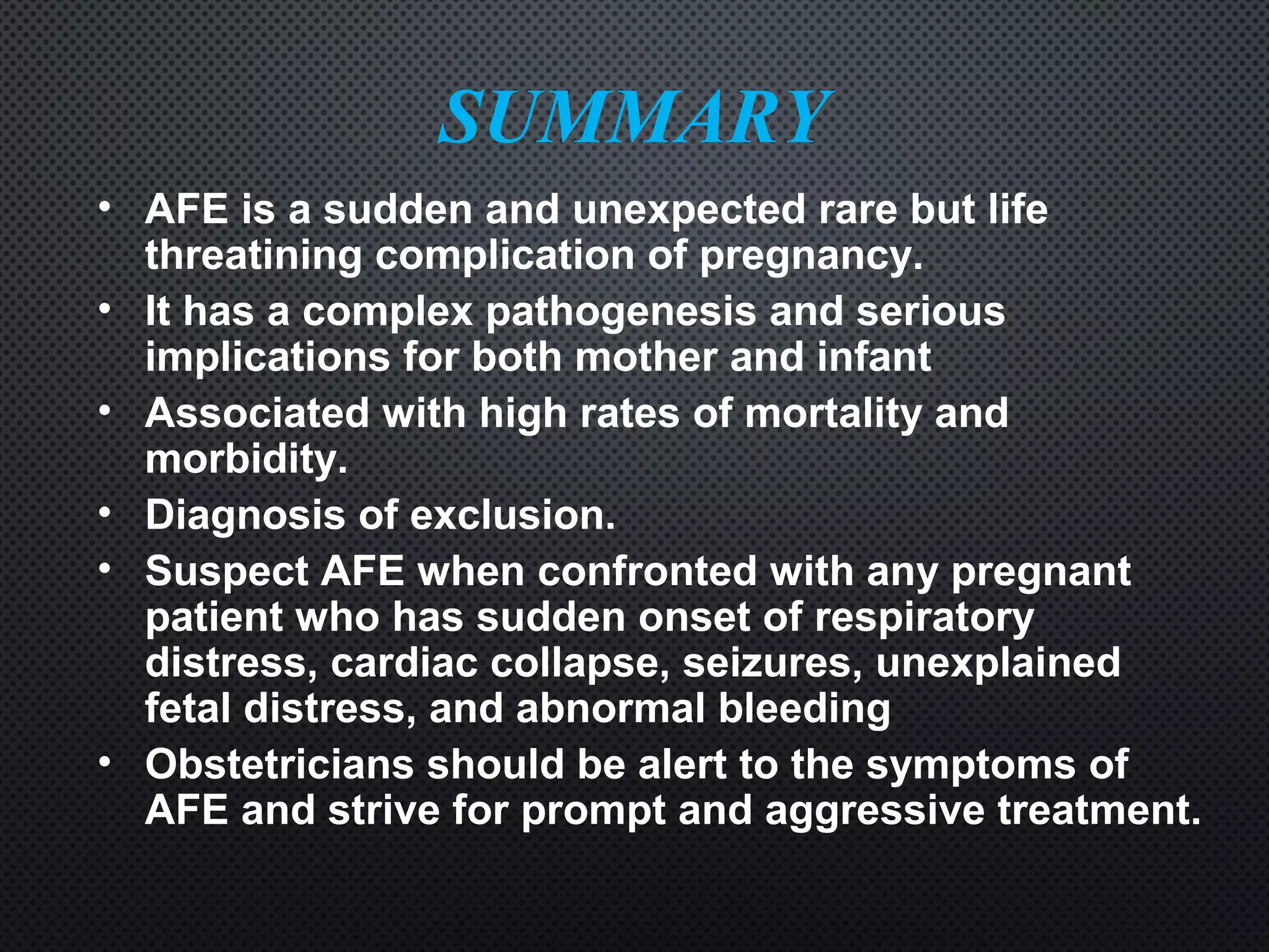SUMMARY
• AFE is a sudden and unexpected rare but life
threatining complication of pregnancy.
• It has a complex pathogenesis and serious
implications for both mother and infant
• Associated with high rates of mortality and
morbidity.
• Diagnosis of exclusion.
• Suspect AFE when confronted with any pregnant
patient who has sudden onset of respiratory
distress, cardiac collapse, seizures, unexplained
fetal distress, and abnormal bleeding
• Obstetricians should be alert to the symptoms of
AFE and strive for prompt and aggressive treatment.
 