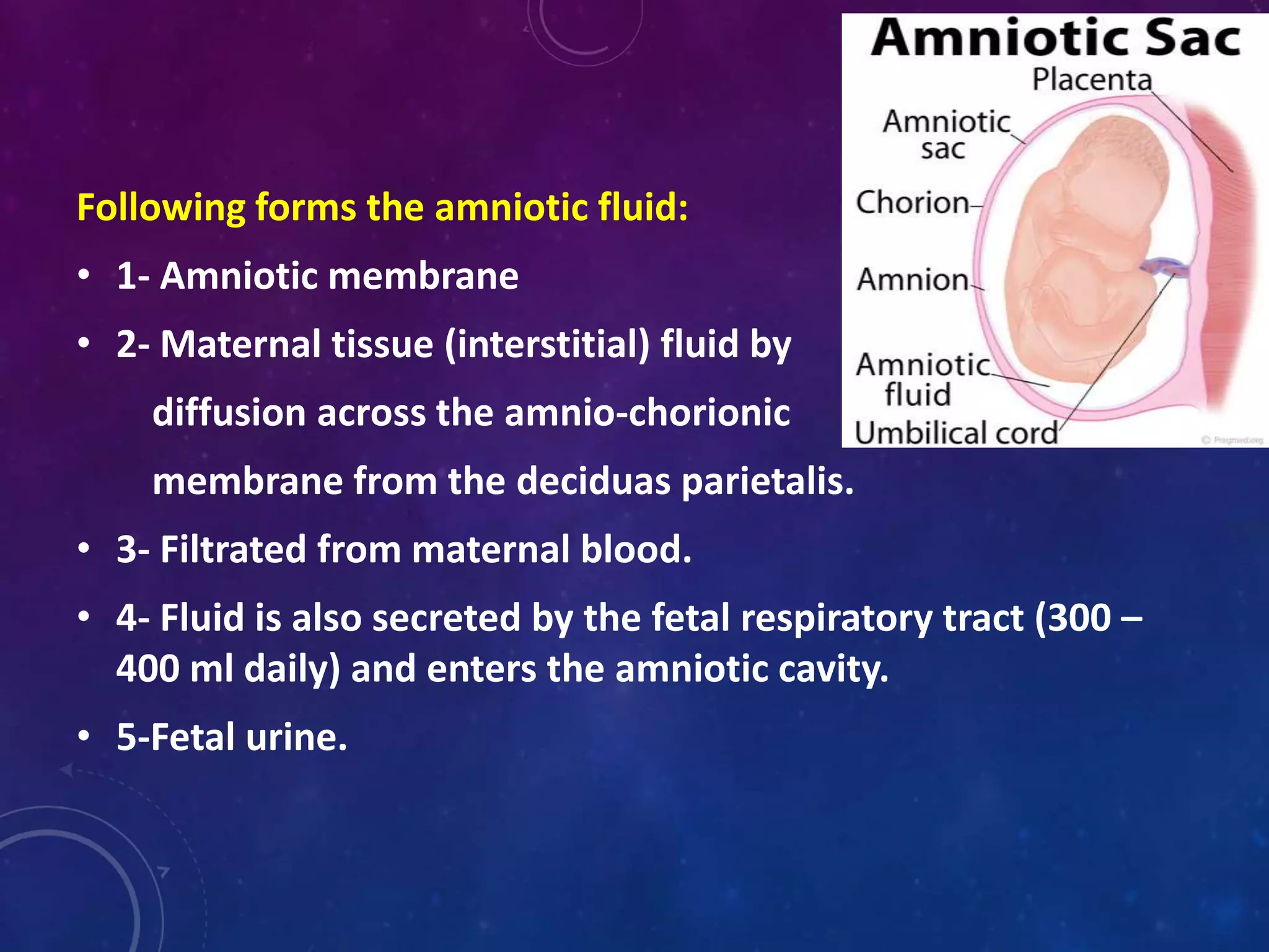 Following forms the amniotic fluid:
• 1- Amniotic membrane
• 2- Maternal tissue (interstitial) fluid by
diffusion across the amnio-chorionic
membrane from the deciduas parietalis.
• 3- Filtrated from maternal blood.
• 4- Fluid is also secreted by the fetal respiratory tract (300 –
400 ml daily) and enters the amniotic cavity.
• 5-Fetal urine.
 
