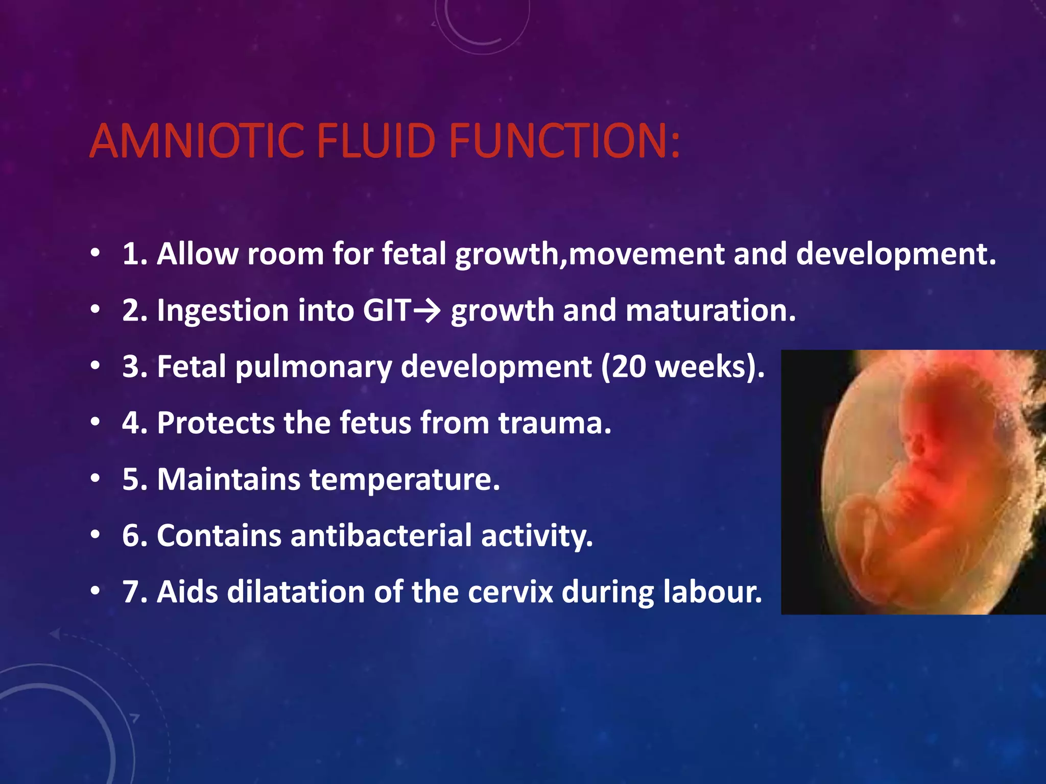 AMNIOTIC FLUID FUNCTION:
• 1. Allow room for fetal growth,movement and development.
• 2. Ingestion into GIT→ growth and maturation.
• 3. Fetal pulmonary development (20 weeks).
• 4. Protects the fetus from trauma.
• 5. Maintains temperature.
• 6. Contains antibacterial activity.
• 7. Aids dilatation of the cervix during labour.
 