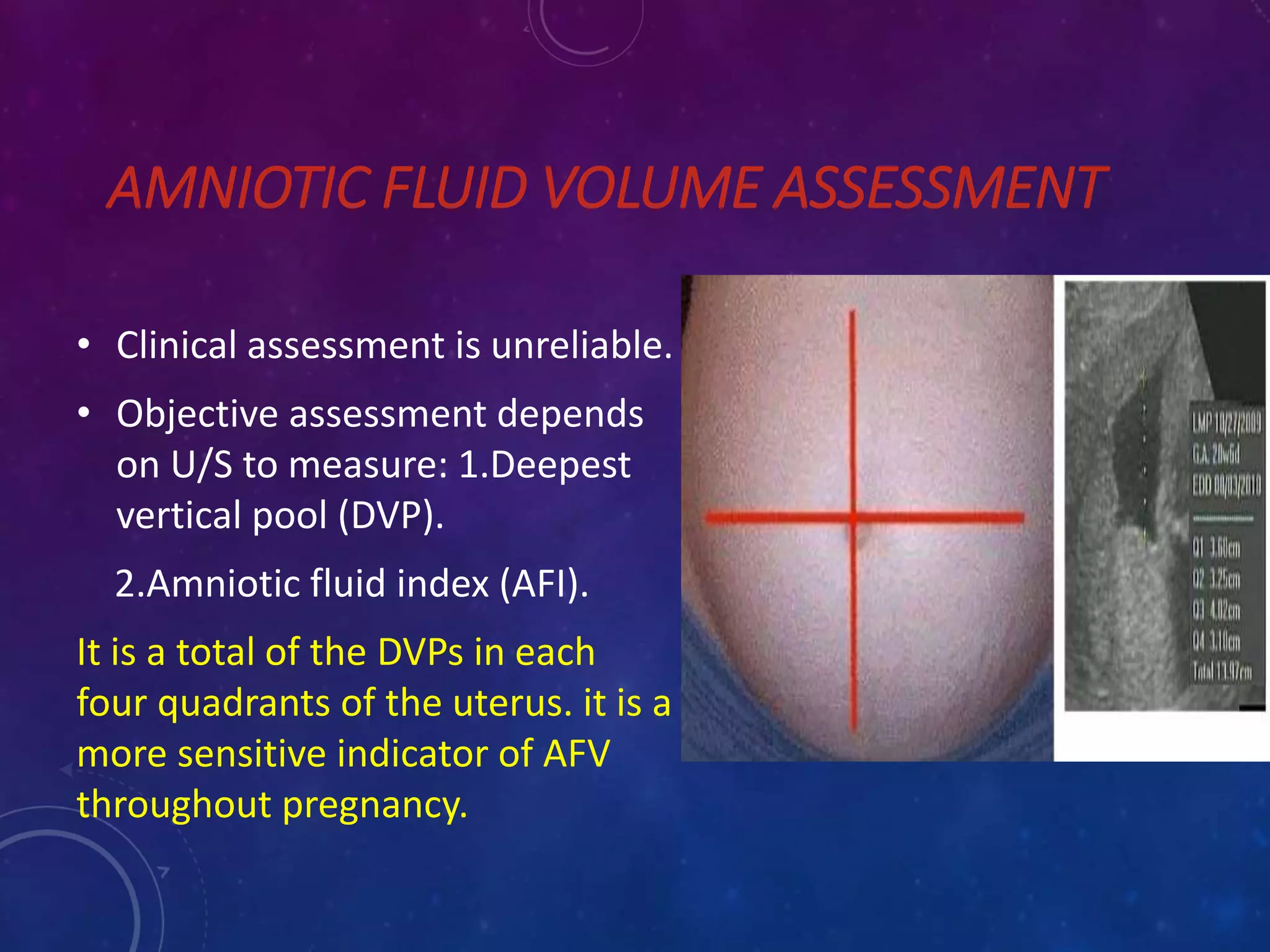 AMNIOTIC FLUID VOLUME ASSESSMENT
• Clinical assessment is unreliable.
• Objective assessment depends
on U/S to measure: 1.Deepest
vertical pool (DVP).
2.Amniotic fluid index (AFI).
It is a total of the DVPs in each
four quadrants of the uterus. it is a
more sensitive indicator of AFV
throughout pregnancy.
 