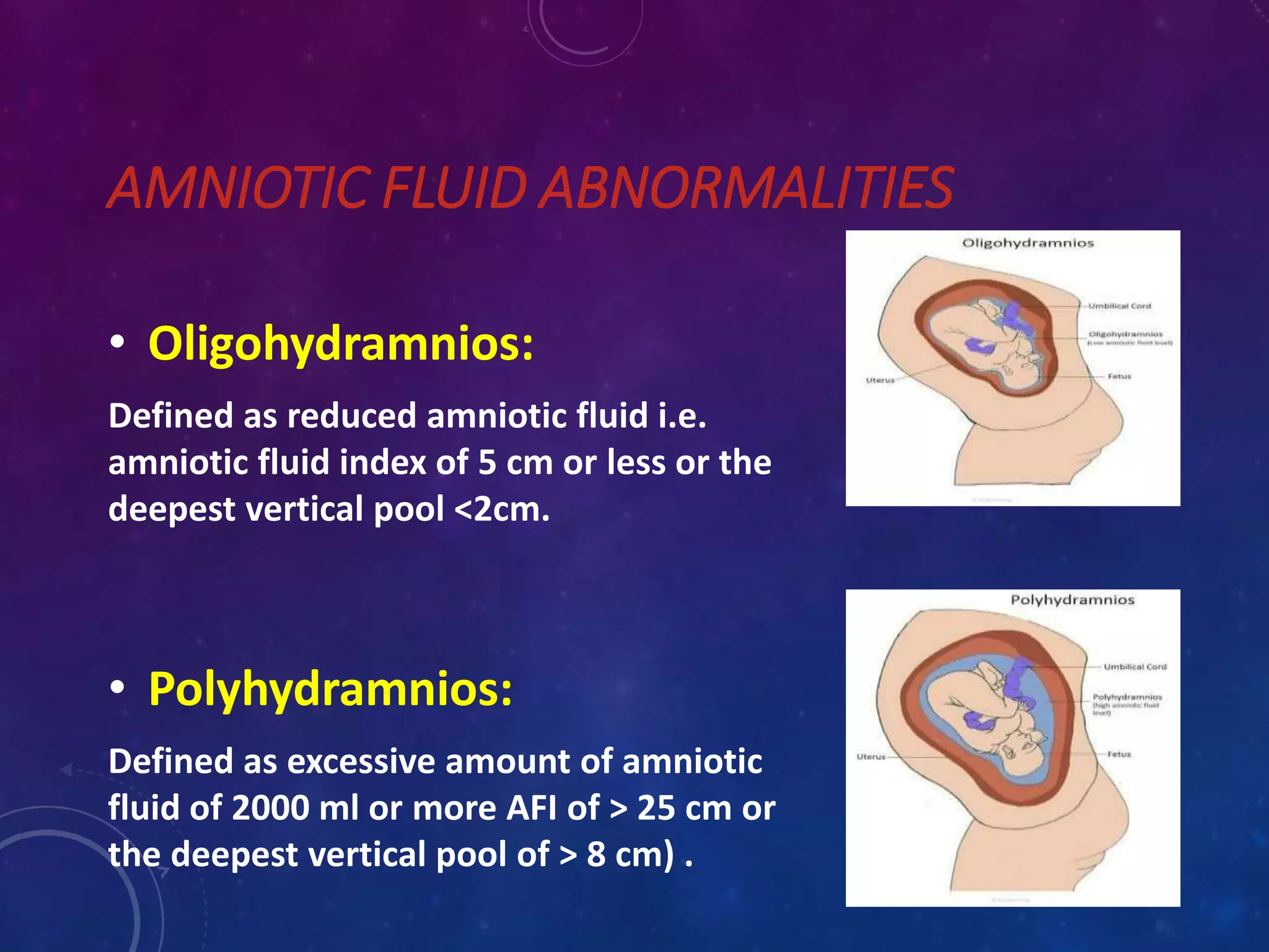 AMNIOTIC FLUID ABNORMALITIES
• Oligohydramnios:
Defined as reduced amniotic fluid i.e.
amniotic fluid index of 5 cm or less or the
deepest vertical pool <2cm.
• Polyhydramnios:
Defined as excessive amount of amniotic
fluid of 2000 ml or more AFI of > 25 cm or
the deepest vertical pool of > 8 cm) .
 