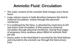 Amniotic Fluid: Circulation
• The water content of the amniotic fluid changes every three
hours
• Large volume moves in both directions between the fetal &
maternal circulations mainly through the placental
membrane
• It is swallowed by the fetus, is absorbed by respiratory & GIT
and enters fetal circulation. It then passes to maternal
circulation through placental membrane. During final stages
of pregnancy fetus swallows about 400ml of amniotic fluid
per day
• Excess water in the fetal blood is excreted by the fetal kidneys
and returned to the amniotic sac through the fetal urinary
tract
 
