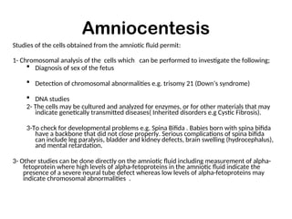 Amniocentesis
Studies of the cells obtained from the amniotic fluid permit:
1- Chromosomal analysis of the cells which can be performed to investigate the following;
 Diagnosis of sex of the fetus
 Detection of chromosomal abnormalities e.g. trisomy 21 (Down’s syndrome)
 DNA studies
2- The cells may be cultured and analyzed for enzymes, or for other materials that may
indicate genetically transmitted diseases( Inherited disorders e.g Cystic Fibrosis).
3-To check for developmental problems e.g. Spina Bifida . Babies born with spina bifida
have a backbone that did not close properly. Serious complications of spina bifida
can include leg paralysis, bladder and kidney defects, brain swelling (hydrocephalus),
and mental retardation.
3- Other studies can be done directly on the amniotic fluid including measurement of alpha-
fetoprotein where high levels of alpha-fetoproteins in the amniotic fluid indicate the
presence of a severe neural tube defect whereas low levels of alpha-fetoproteins may
indicate chromosomal abnormalities .
 