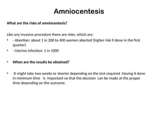 Amniocentesis
What are the risks of amniocentesis?
Like any invasive procedure there are risks, which are:
• - Abortion: about 1 in 200 to 400 women aborted (higher risk if done in the first
quarter)
• - Uterine infection: 1 in 1000
• When are the results be obtained?
• It might take two weeks or shorter depending on the test required .Having it done
in minimum time is important so that the decision can be made at the proper
time depending on the outcome.
 
