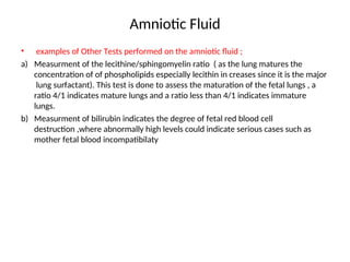 Amniotic Fluid
• examples of Other Tests performed on the amniotic fluid ;
a) Measurment of the lecithine/sphingomyelin ratio ( as the lung matures the
concentration of of phospholipids especially lecithin in creases since it is the major
lung surfactant). This test is done to assess the maturation of the fetal lungs , a
ratio 4/1 indicates mature lungs and a ratio less than 4/1 indicates immature
lungs.
b) Measurment of bilirubin indicates the degree of fetal red blood cell
destruction ,where abnormally high levels could indicate serious cases such as
mother fetal blood incompatibilaty
 