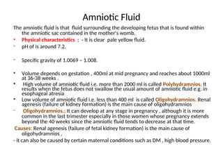 Amniotic Fluid
The amniotic fluid is that fluid surrounding the developing fetus that is found within
the amniotic sac contained in the mother's womb.
• Physical characteristics ; - It is clear pale yellow fluid.
- pH of is around 7.2.
- Specific gravity of 1.0069 – 1.008.
• Volume depends on gestation , 400ml at mid pregnancy and reaches about 1000ml
at 36-38 weeks .
• High volume of amniotic fluid i.e. more than 2000 ml is called Polyhydramnios. It
results when the fetus does not swallow the usual amount of amniotic fluid e.g. in
esophageal atresia
• Low volume of amniotic fluid i.e. less than 400 ml is called Oligohydramnios. Renal
agenesis (failure of kidney formation) is the main cause of oligohydramnios
- Oligohydramnios.; It can develop at any stage in pregnancy , although it is more
common in the last trimester especially in those women whose pregnancy extends
beyond the 40 weeks since the amniotic fluid tends to decrease at that time.
Causes: Renal agenesis (failure of fetal kidney formation) is the main cause of
oligohydramnios ,
- it can also be caused by certain maternal conditions such as DM , high blood pressure.
-
-
 