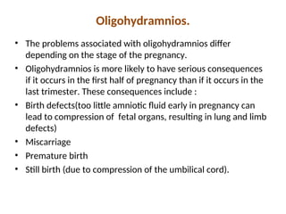 Oligohydramnios.
• The problems associated with oligohydramnios differ
depending on the stage of the pregnancy.
• Oligohydramnios is more likely to have serious consequences
if it occurs in the first half of pregnancy than if it occurs in the
last trimester. These consequences include :
• Birth defects(too little amniotic fluid early in pregnancy can
lead to compression of fetal organs, resulting in lung and limb
defects)
• Miscarriage
• Premature birth
• Still birth (due to compression of the umbilical cord).
 