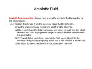 Amniotic Fluid
- Amniotic fluid production; At very early stages the amniotic fluid is secreted by
the amniotic cells .
• -Later most of it is derived from the maternal tissue fluid by diffusion,
across the amniochorionic membrane and from the placenta.
-A little is contributed by fetal respiratory secretions through the skin which
becomes less later in progressed pregnancy since the fetal skin becomes
less permeable .
-By 11th
week, fetus contributes to amniotic fluid by urinating into the
amniotic cavity; in late pregnancy about half a liter of urine is added daily.
-After about 20 weeks, fetal urine makes up most of the fluid.
 