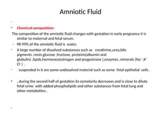 Amniotic Fluid
-
• Chemical composition:
The composition of the amniotic fluid changes with gestation in early pregnancy it is
similar to maternal and fetal serum.
- 98-99% of the amniotic fluid is water.
- A large number of dissolved substances such as creatinine,urea,bile
pigments ,renin,glucose ,fructose, proteins(albumin and
globulin) ,lipids,hormones(estrogen and progestrone ),enzymes ,minerals (Na+
,K+
Cl-
) .
- suspended in it are some undissolved material such as some fetal epithelial cells .
• , during the second half of gestation its osmolarity decreases and is close to dilute
fetal urine with added phospholipids and other substances from fetal lung and
other metabolites .
-
 