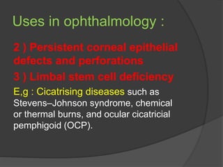 Uses in ophthalmology :
2 ) Persistent corneal epithelial
defects and perforations
3 ) Limbal stem cell deficiency
E,g : Cicatrising diseases such as
Stevens–Johnson syndrome, chemical
or thermal burns, and ocular cicatricial
pemphigoid (OCP).
 